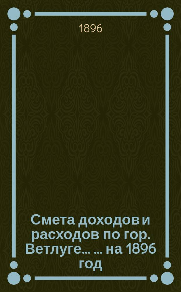 Смета доходов и расходов по гор. Ветлуге ... ... на 1896 год