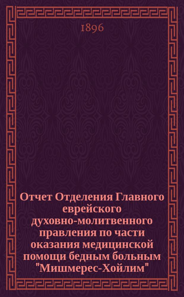 Отчет Отделения Главного еврейского духовно-молитвенного правления по части оказания медицинской помощи бедным больным "Мишмерес-Хойлим". ... с 1-го янв. 1895 по 1-е янв. 1896 г.