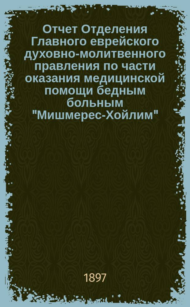 Отчет Отделения Главного еврейского духовно-молитвенного правления по части оказания медицинской помощи бедным больным "Мишмерес-Хойлим". ... с 1-го янв. 1896 по 1-е янв. 1897 г.