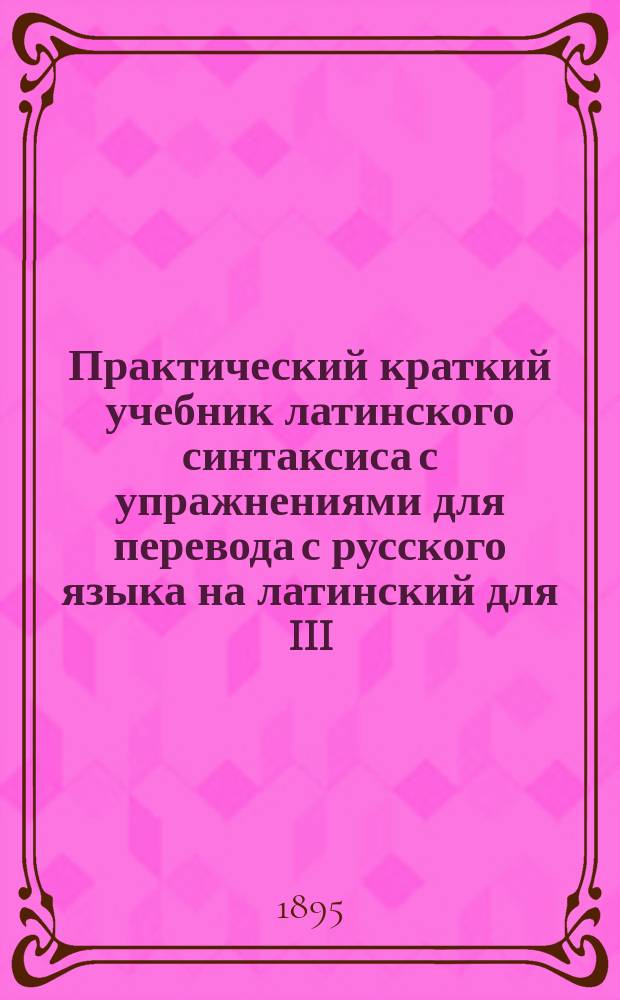 Практический краткий учебник латинского синтаксиса с упражнениями для перевода с русского языка на латинский для III, IV, V и VI классов гимназий