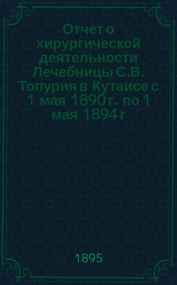 Отчет о хирургической деятельности Лечебницы С.В. Топурия в Кутаисе с 1 мая 1890 г. по 1 мая 1894 г.