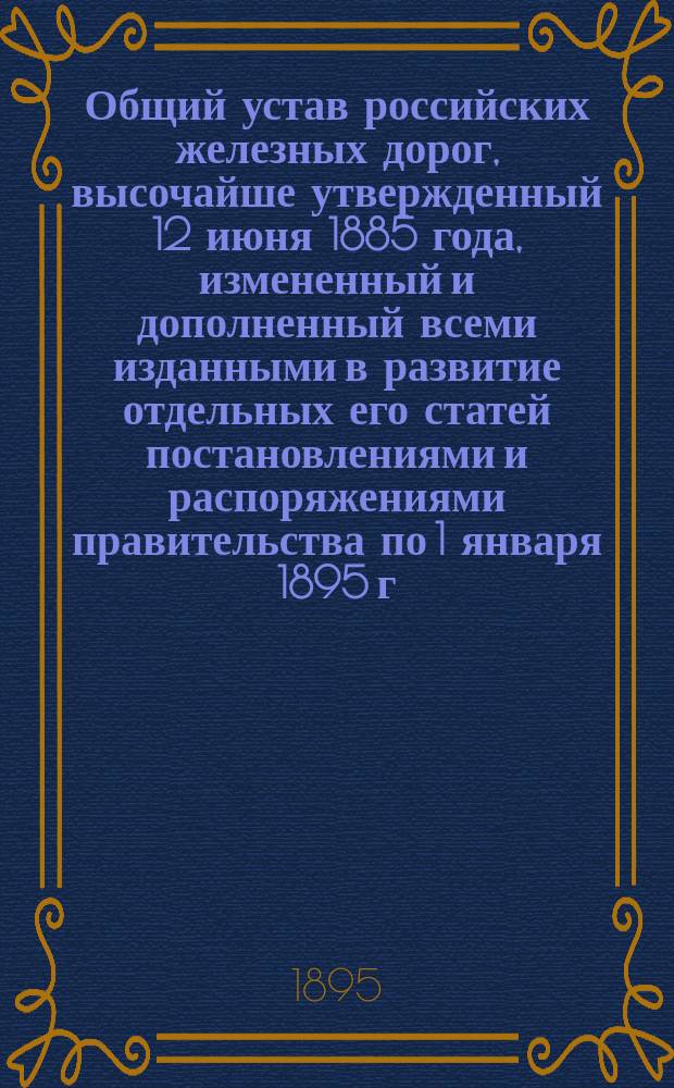 Общий устав российских железных дорог, высочайше утвержденный 12 июня 1885 года, измененный и дополненный всеми изданными в развитие отдельных его статей постановлениями и распоряжениями правительства по 1 января 1895 г.