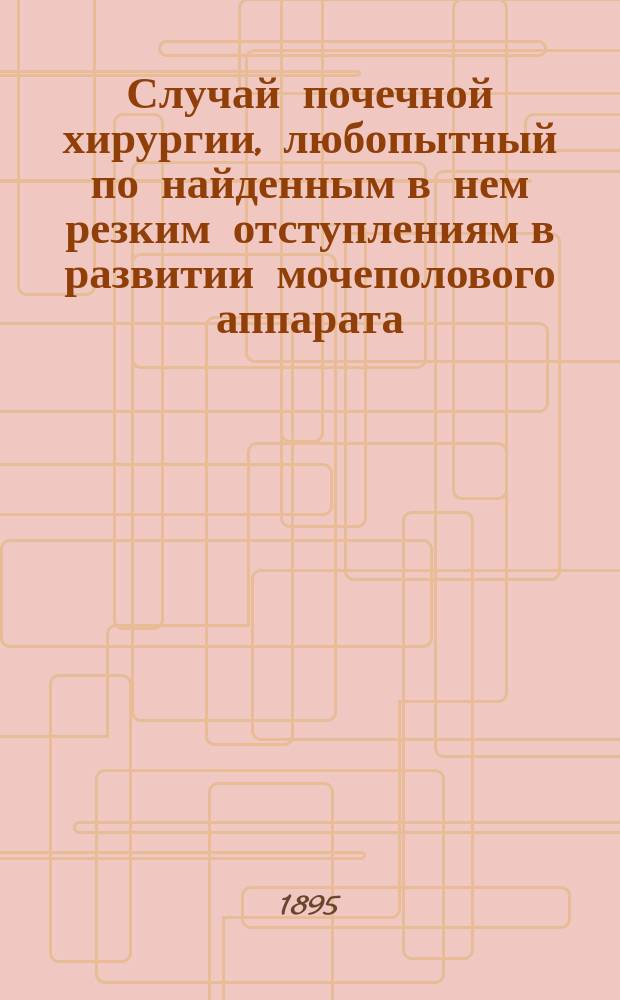 ... Случай почечной хирургии, любопытный по найденным в нем резким отступлениям в развитии мочеполового аппарата