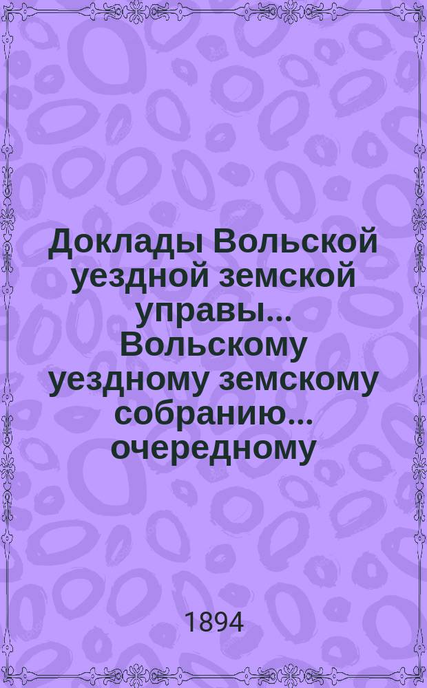 Доклады Вольской уездной земской управы... Вольскому уездному земскому собранию... очередному... сессии 1894 года