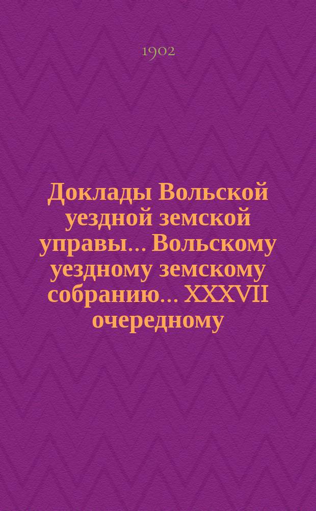 Доклады Вольской уездной земской управы... Вольскому уездному земскому собранию... XXXVII очередному... сессии 1902 года