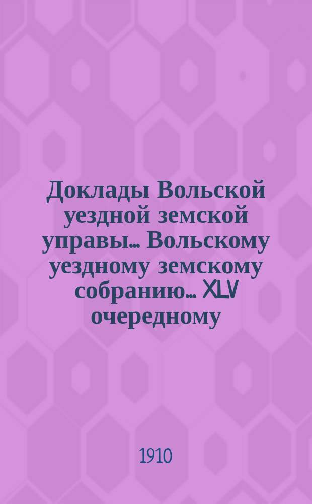 Доклады Вольской уездной земской управы... Вольскому уездному земскому собранию... XLV очередному... сессии 1910 года