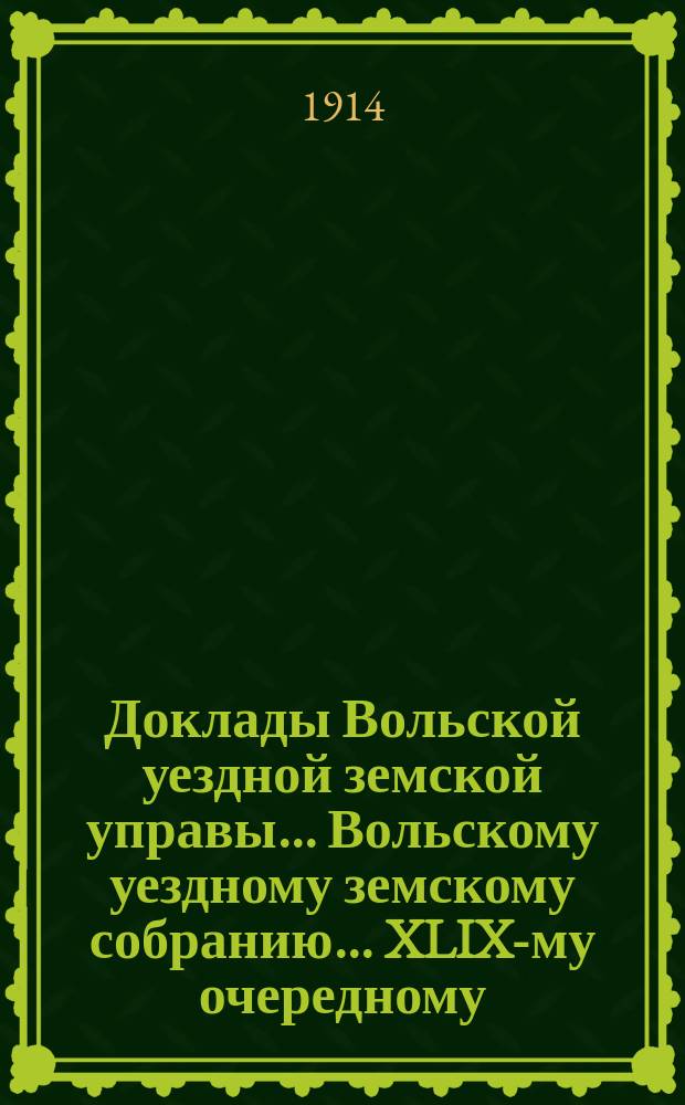 Доклады Вольской уездной земской управы... Вольскому уездному земскому собранию... XLIX-му очередному... сессии 1914 года