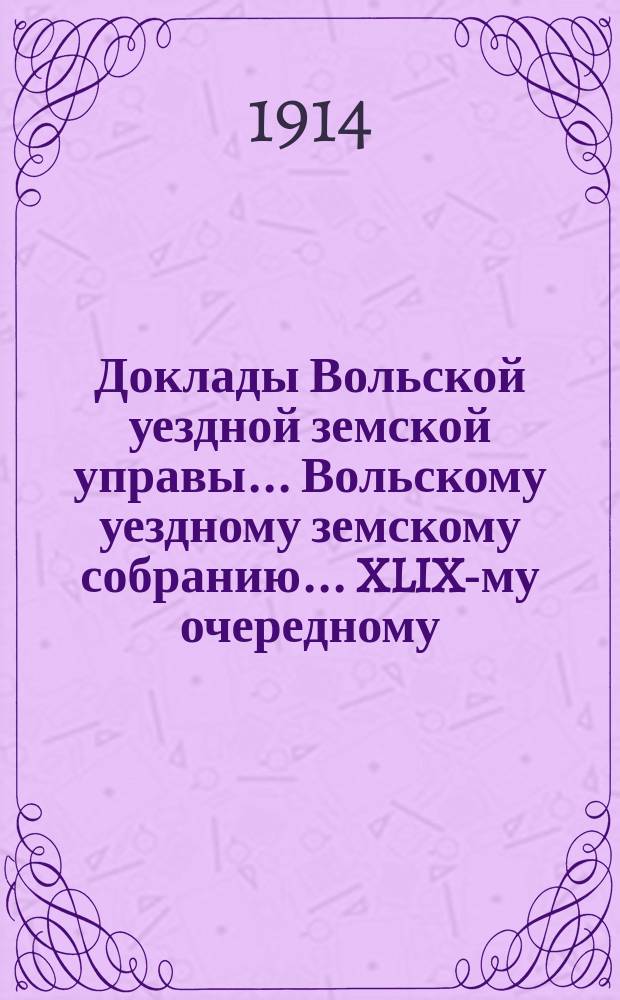 Доклады Вольской уездной земской управы... Вольскому уездному земскому собранию... XLIX-му очередному... сессии 1914 года