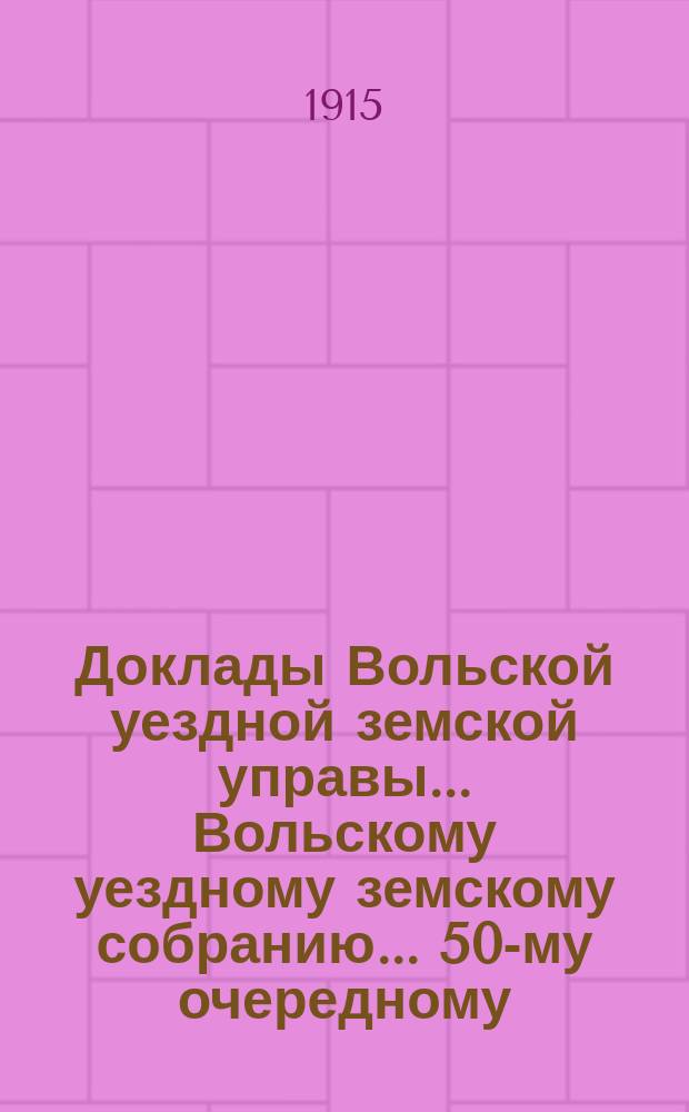 Доклады Вольской уездной земской управы... Вольскому уездному земскому собранию... 50-му очередному... сессии 1915 года