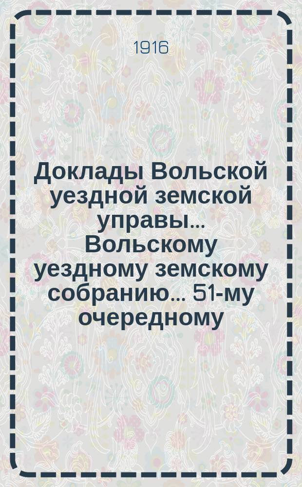 Доклады Вольской уездной земской управы... Вольскому уездному земскому собранию... 51-му очередному... сессии 1916 года