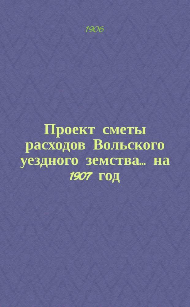 Проект сметы расходов Вольского уездного земства... на 1907 год