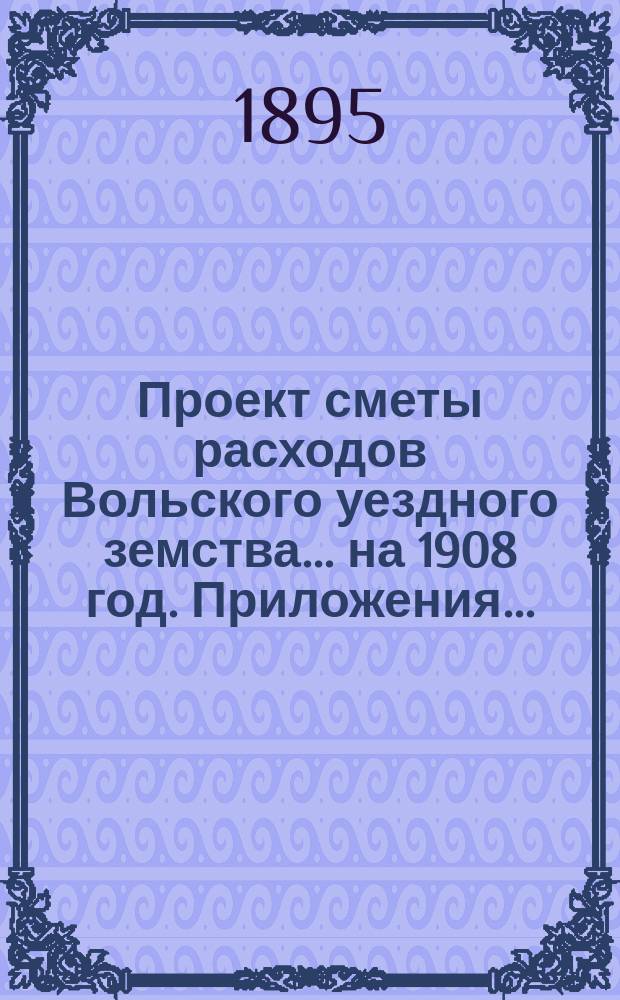 Проект сметы расходов Вольского уездного земства... на 1908 год. Приложения... : Приложения...
