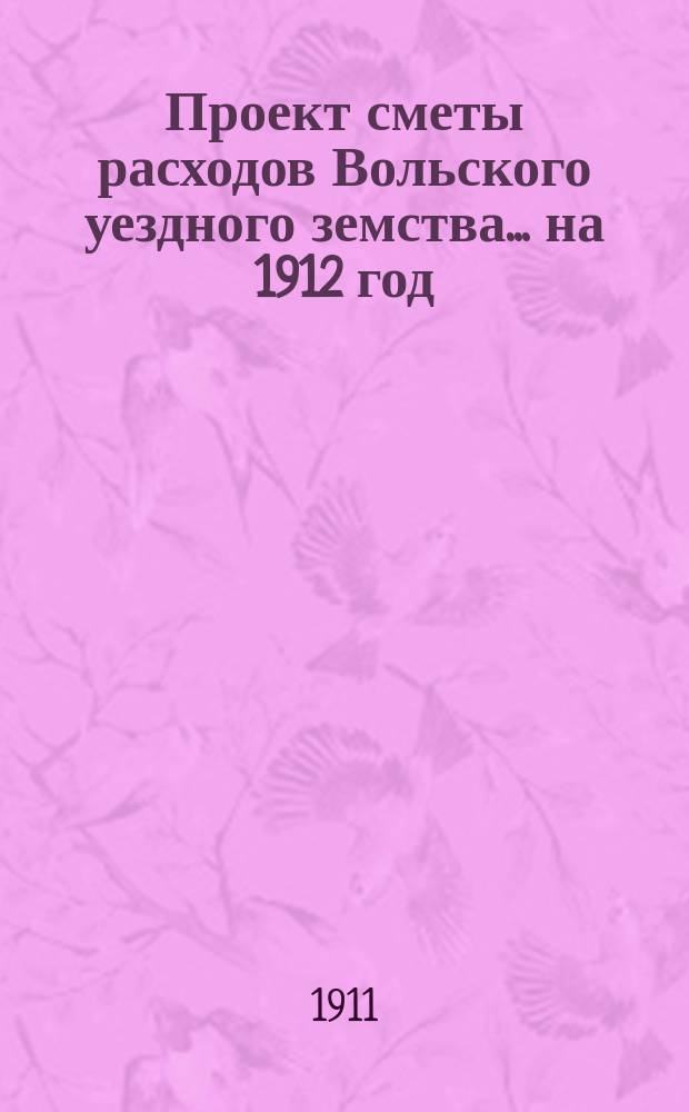Проект сметы расходов Вольского уездного земства... на 1912 год