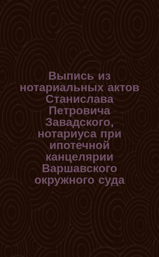 Выпись из нотариальных актов Станислава Петровича Завадского, нотариуса при ипотечной канцелярии Варшавского окружного суда : По реестру № 54 и 56