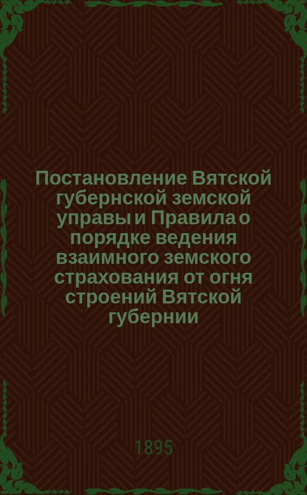 Постановление Вятской губернской земской управы и Правила о порядке ведения взаимного земского страхования от огня строений Вятской губернии...