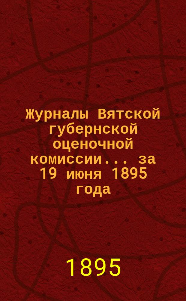 Журналы Вятской губернской оценочной комиссии... за 19 июня 1895 года