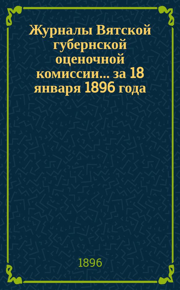 Журналы Вятской губернской оценочной комиссии... за 18 января 1896 года