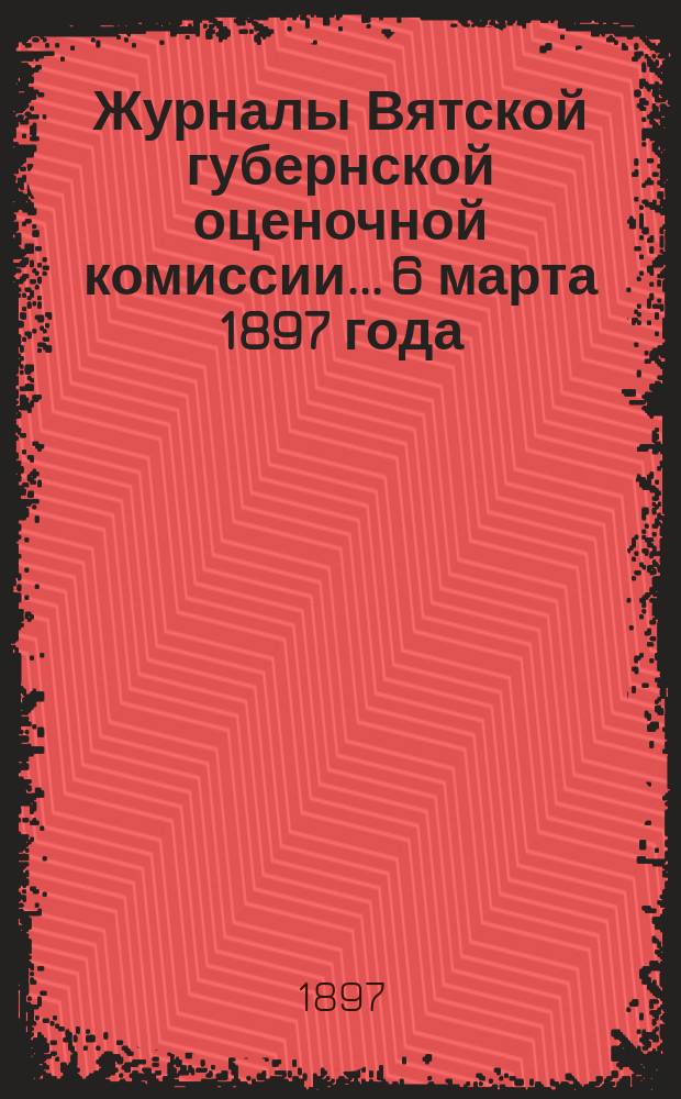 Журналы Вятской губернской оценочной комиссии... 6 марта 1897 года