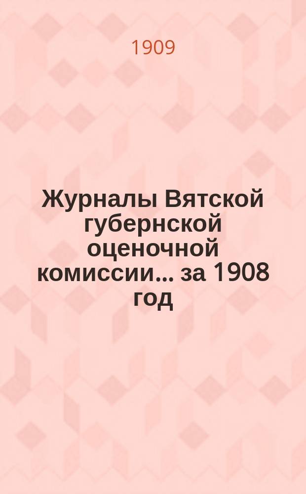 Журналы Вятской губернской оценочной комиссии... за 1908 год