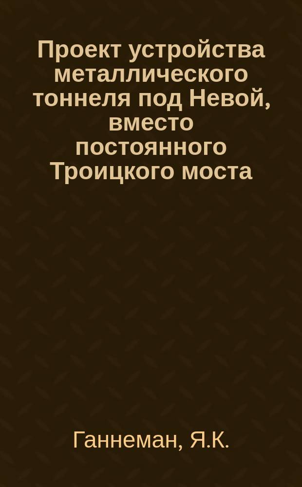 Проект устройства металлического тоннеля под Невой, вместо постоянного Троицкого моста : (Сообщ. в Собр. инж. пут. сообщ. 29 янв. 1893 г.)
