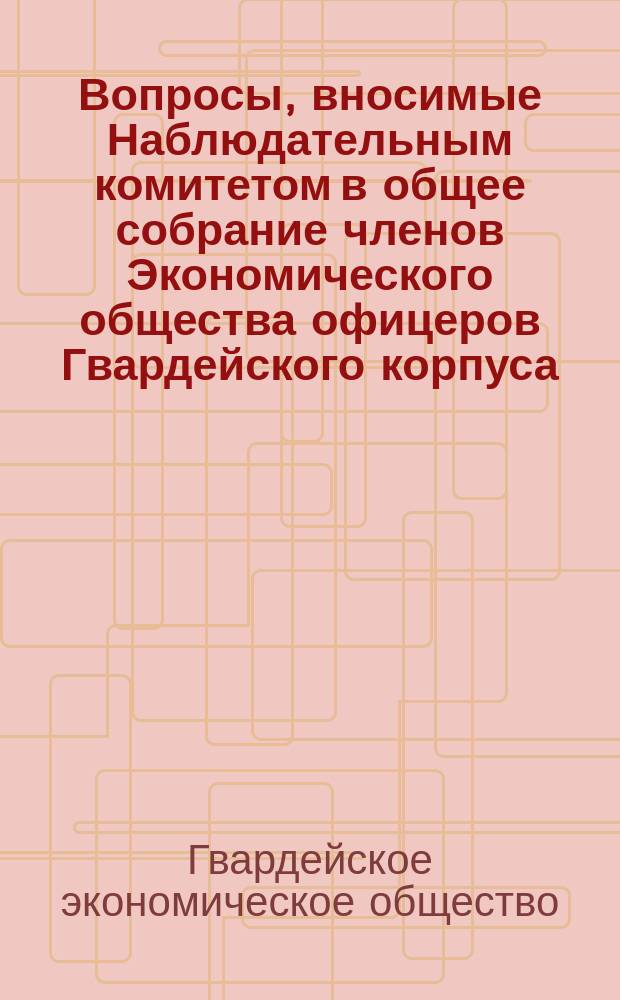 Вопросы, вносимые Наблюдательным комитетом в общее собрание членов Экономического общества офицеров Гвардейского корпуса ...