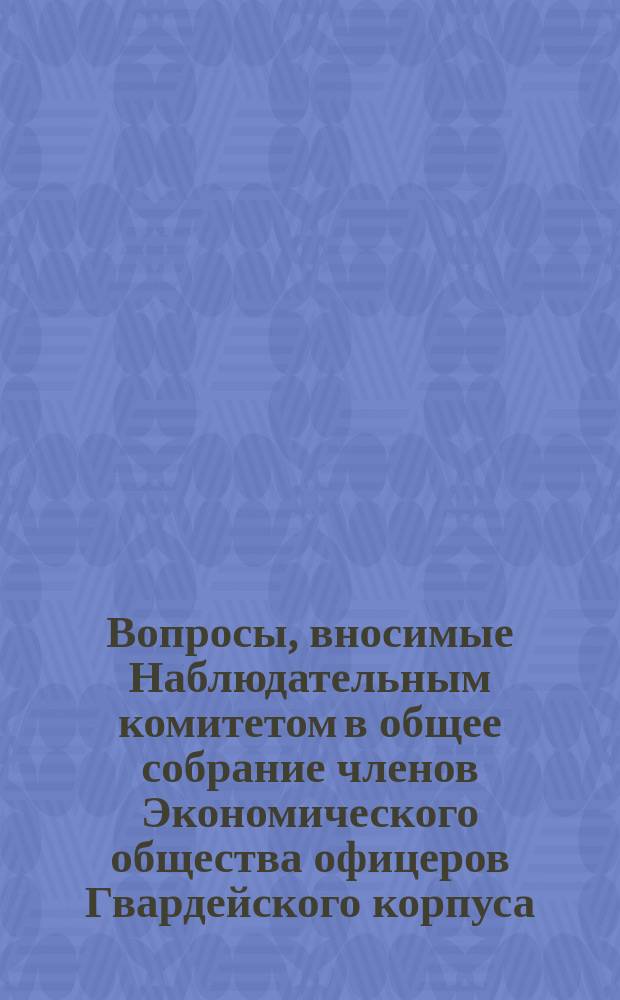 Вопросы, вносимые Наблюдательным комитетом в общее собрание членов Экономического общества офицеров Гвардейского корпуса ... ... 8-е, имеющее быть 23-го марта 1895 г.