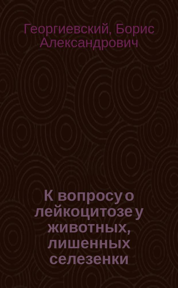 К вопросу о лейкоцитозе у животных, лишенных селезенки : Дис. на степ. д-ра мед. Бориса Александровича Георгиевского