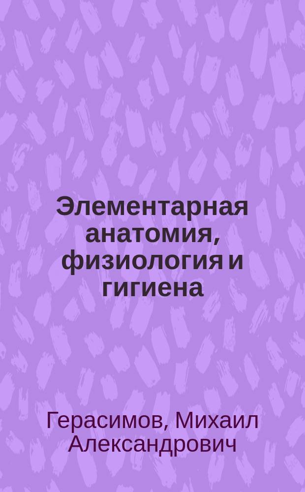Элементарная анатомия, физиология и гигиена : С добавлением первой помощи в несчастных случаях, ухода за детьми, начальных признаков заразных болезней в возрасте от 6 до 14 лет и правил предупреждения заноса заразных болезней в учебные заведения : Руководство для городских и др. элементарн. училищ