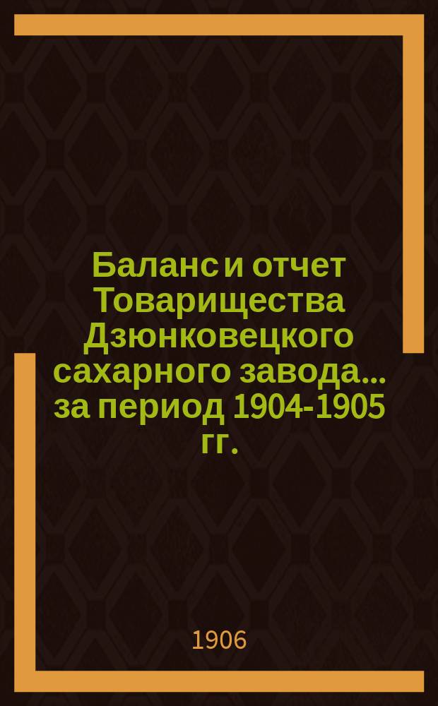 Баланс и отчет Товарищества Дзюнковецкого сахарного завода... ... за период 1904-1905 гг.
