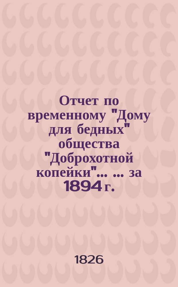 Отчет по временному "Дому для бедных" общества "Доброхотной копейки" ... [... за 1894 г.]