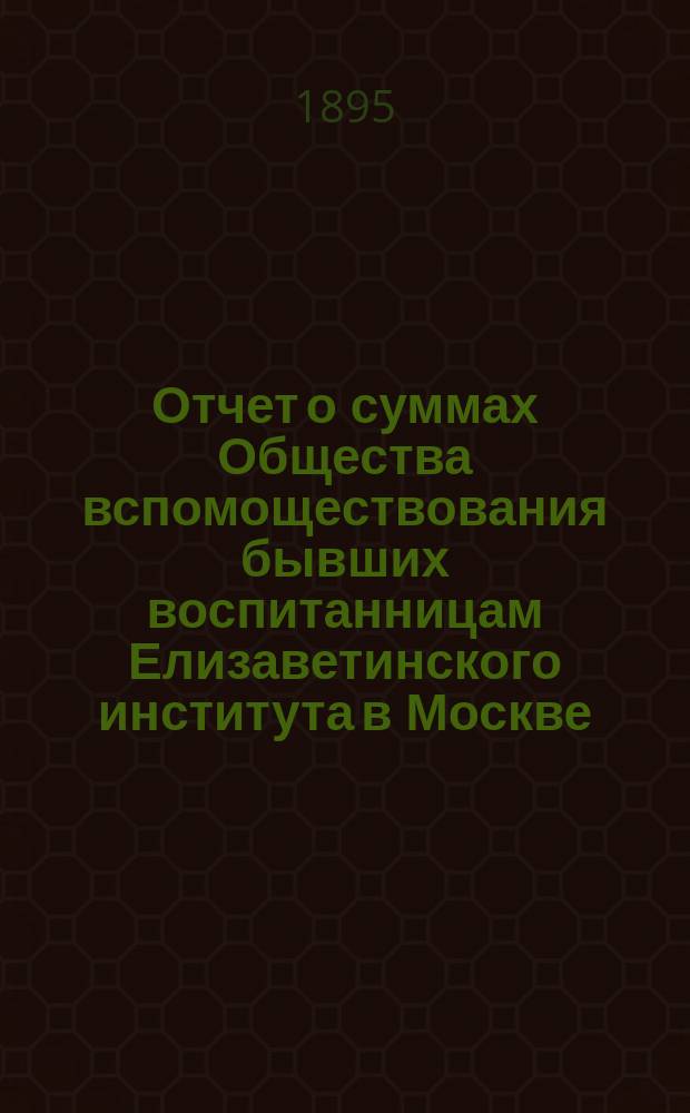 Отчет о суммах Общества вспомоществования бывших воспитанницам Елизаветинского института в Москве... ... за 1-й год действий Общества с 16-го января 1894 года (день открытия Общества) по 1-е января 1895 года