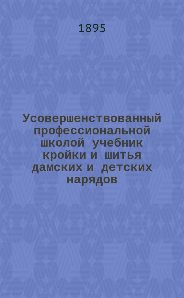 Усовершенствованный профессиональной школой учебник кройки и шитья дамских и детских нарядов, а также мужского, дамского и детского белья по французско-польской методе для школ, семейств и мастерских : С прибавл. кройки платьиц для кукол и с прил. рис. и линеечки для кройки