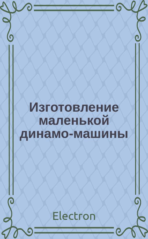 Изготовление маленькой динамо-машины : Руководство для электротехников-любителей : С черт. на отдельной табл