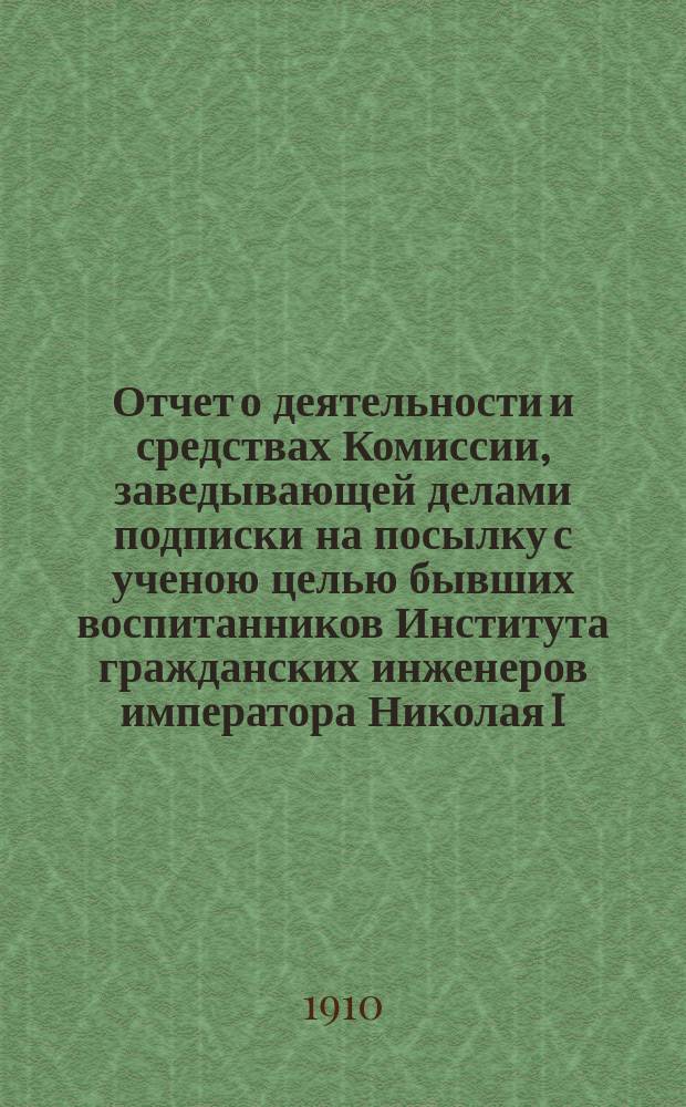 Отчет о деятельности и средствах Комиссии, заведывающей делами подписки на посылку с ученою целью бывших воспитанников Института гражданских инженеров императора Николая I, в память 25-ти летнего юбилея Института... январь 1909 г. - январь 1910 г.