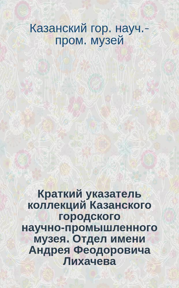 Краткий указатель коллекций Казанского городского научно-промышленного музея. Отдел имени Андрея Феодоровича Лихачева