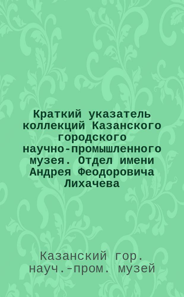 Краткий указатель коллекций Казанского городского научно-промышленного музея. Отдел имени Андрея Феодоровича Лихачева