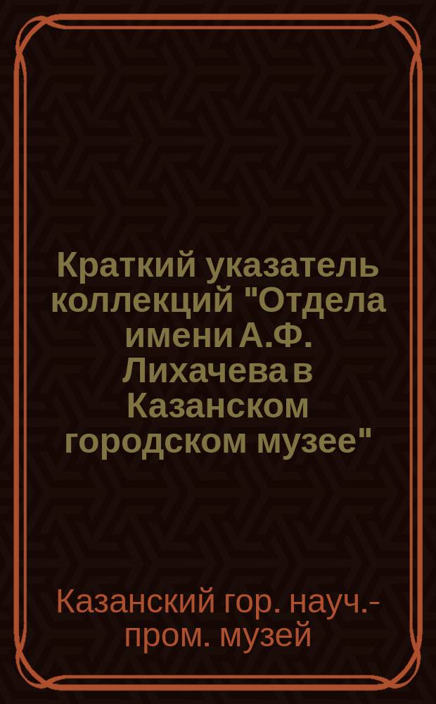 Краткий указатель коллекций "Отдела имени А.Ф. Лихачева в Казанском городском музее"