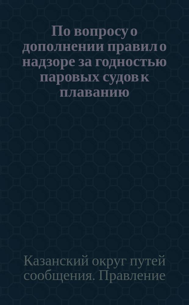 По вопросу о дополнении правил о надзоре за годностью паровых судов к плаванию : Соображения, высказанные Правлением Казанского округа путей сообщения