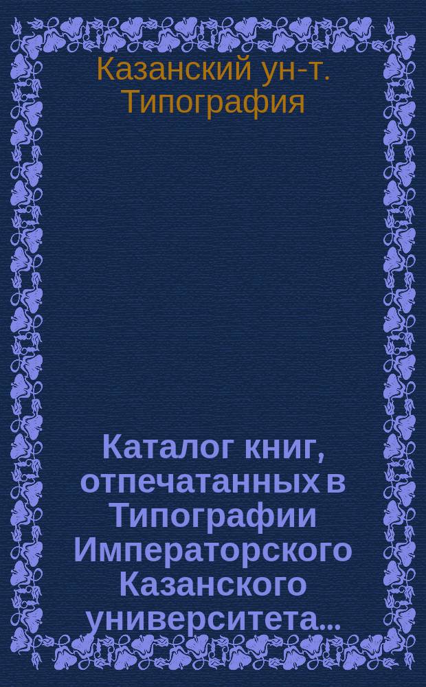 Каталог книг, отпечатанных в Типографии Императорского Казанского университета...