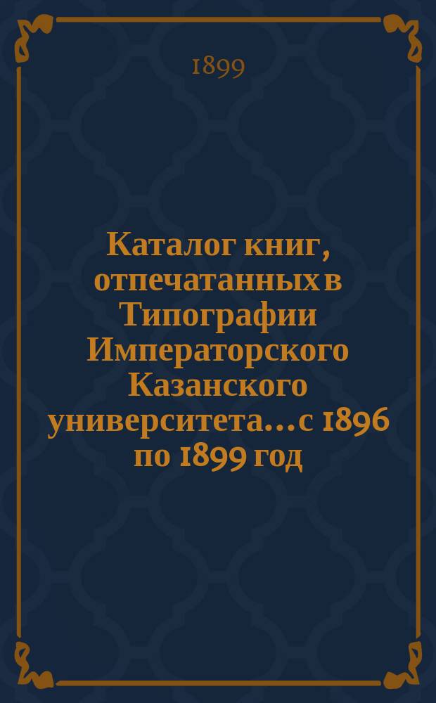 Каталог книг, отпечатанных в Типографии Императорского Казанского университета... с 1896 по 1899 год