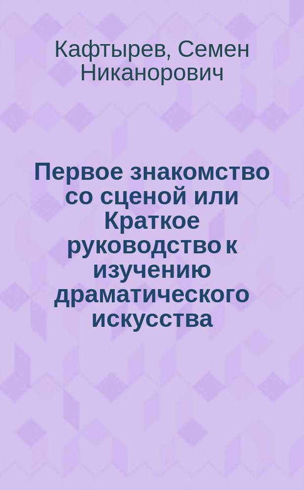 Первое знакомство со сценой или Краткое руководство к изучению драматического искусства, составил Семен Кафтырев