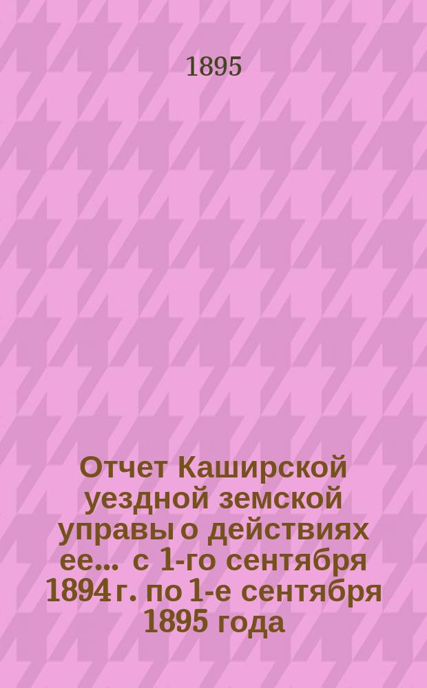 Отчет Каширской уездной земской управы о действиях ее... ... с 1-го сентября 1894 г. по 1-е сентября 1895 года