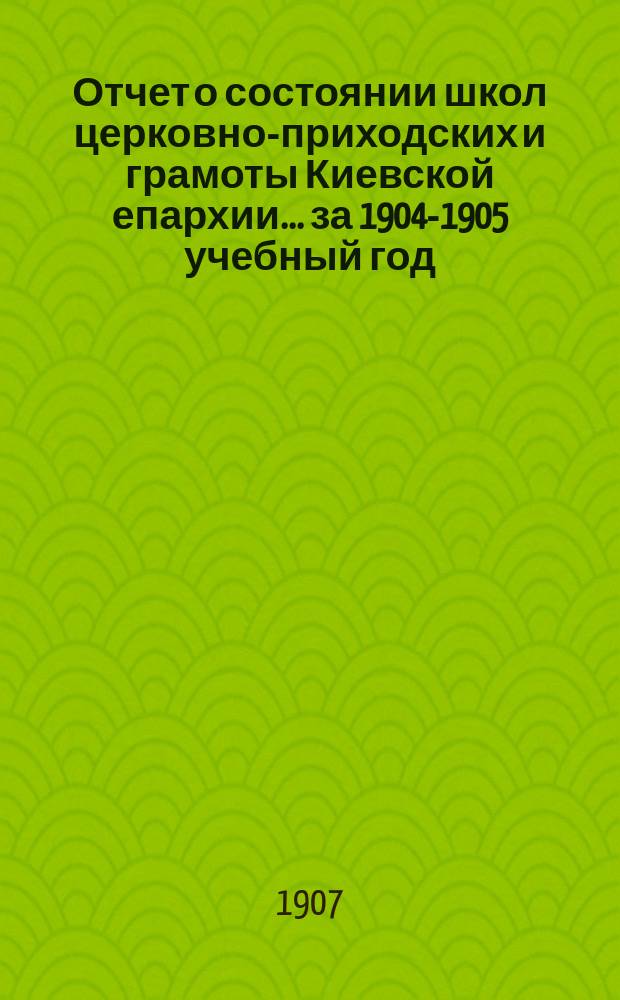 Отчет о состоянии школ церковно-приходских и грамоты Киевской епархии... ... за 1904-1905 учебный год