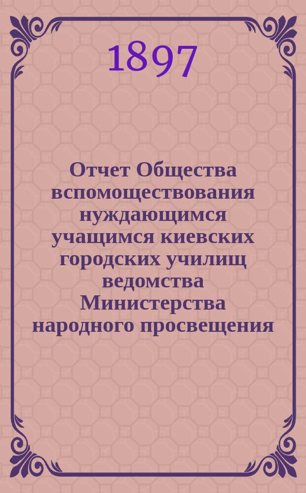 Отчет Общества вспомоществования нуждающимся учащимся киевских городских училищ ведомства Министерства народного просвещения... с 1 апреля 1896 г. по 1 апреля 1897 г.