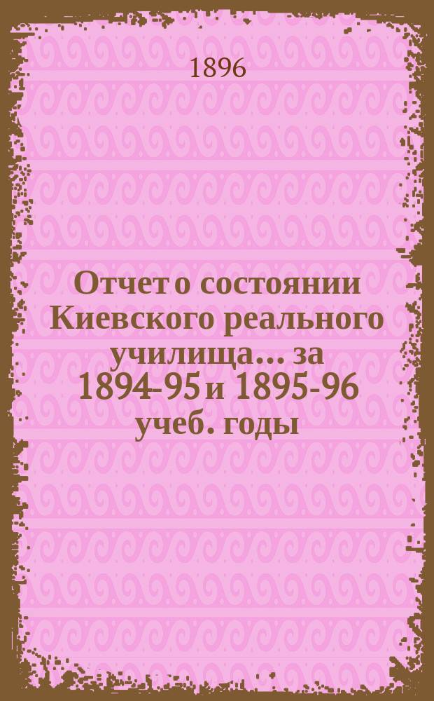 Отчет о состоянии Киевского реального училища... ... за 1894-95 и 1895-96 учеб. годы