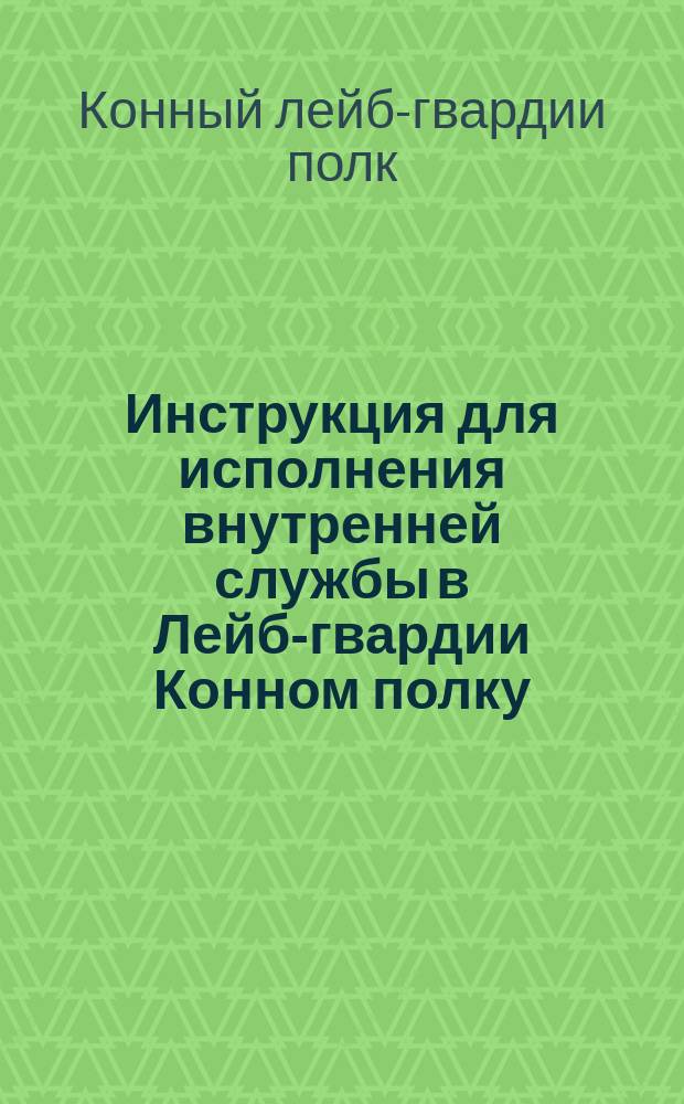 Инструкция для исполнения внутренней службы в Лейб-гвардии Конном полку : Сост. в 1892 г. : Испр. и доп. согласно приказов по полку по 15 сент. 1895 г