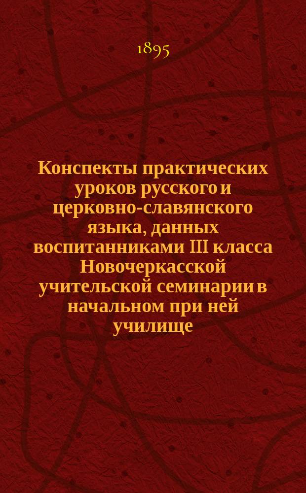 Конспекты практических уроков русского и церковно-славянского языка, данных воспитанниками III класса Новочеркасской учительской семинарии в начальном при ней училище ...
