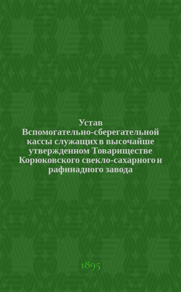 Устав Вспомогательно-сберегательной кассы служащих в высочайше утвержденном Товариществе Корюковского свекло-сахарного и рафинадного завода : Утв. 26 мая 1895 г.