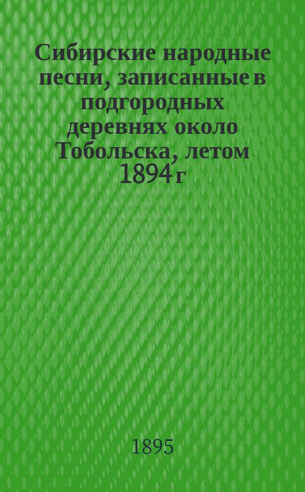 Сибирские народные песни, записанные в подгородных деревнях около Тобольска, летом 1894 г. : (С примеч. чл. Ред. комис. Л.Е. Луговского и прил. мелодий некоторых песен)
