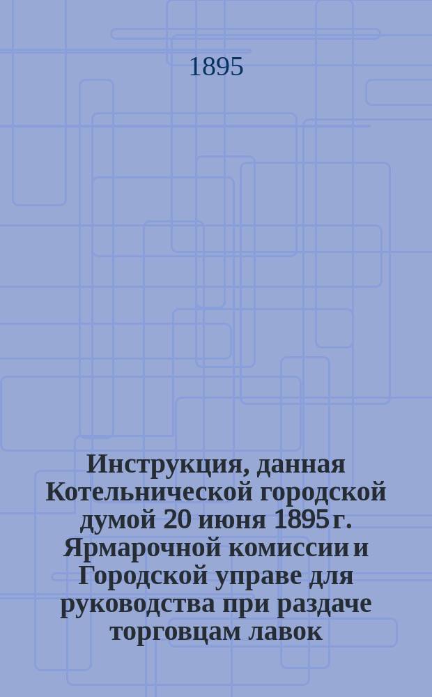 Инструкция, данная Котельнической городской думой 20 июня 1895 г. Ярмарочной комиссии и Городской управе для руководства при раздаче торговцам лавок, шкафчиков и мест на площадях под балаганы на время бывающих в городе Котельниче Алексеевской ярмарки и других торжков и базаров